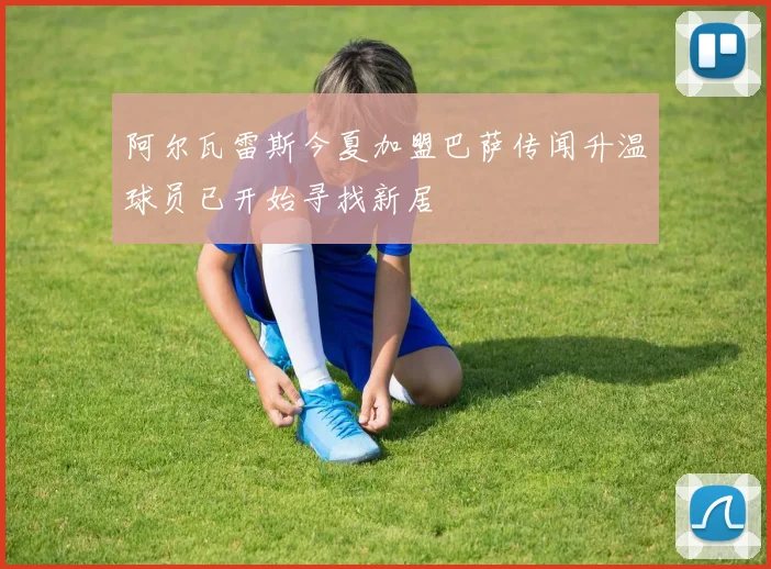 阿尔瓦雷斯今夏加盟巴萨传闻升温球员已开始寻找新居