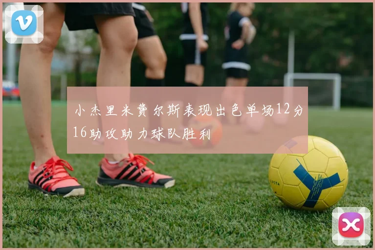 小杰里米费尔斯表现出色单场12分16助攻助力球队胜利