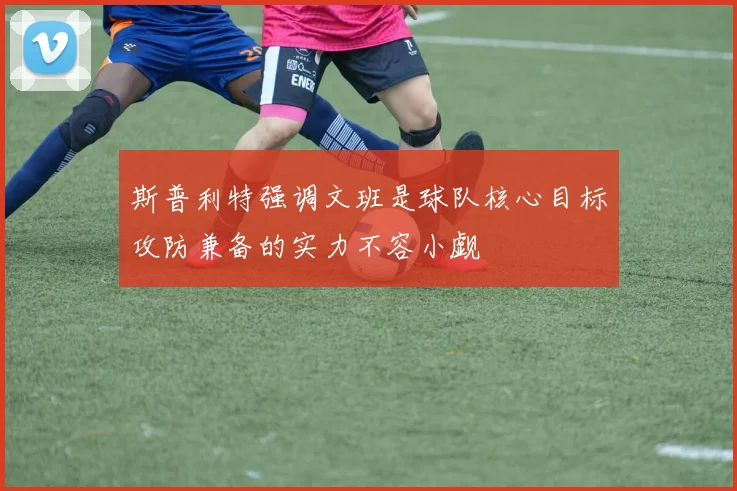 斯普利特强调文班是球队核心目标攻防兼备的实力不容小觑