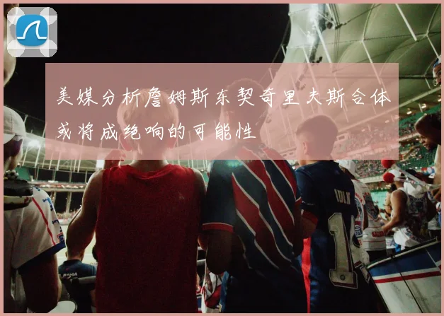 美媒分析詹姆斯东契奇里夫斯合体或将成绝响的可能性