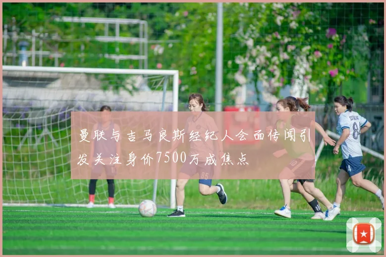 曼联与吉马良斯经纪人会面传闻引发关注身价7500万成焦点