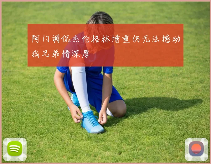 阿门调侃杰伦格林增重仍无法撼动我兄弟情深厚