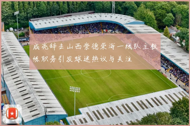 成亮辞去山西崇德荣海一线队主教练职务引发球迷热议与关注