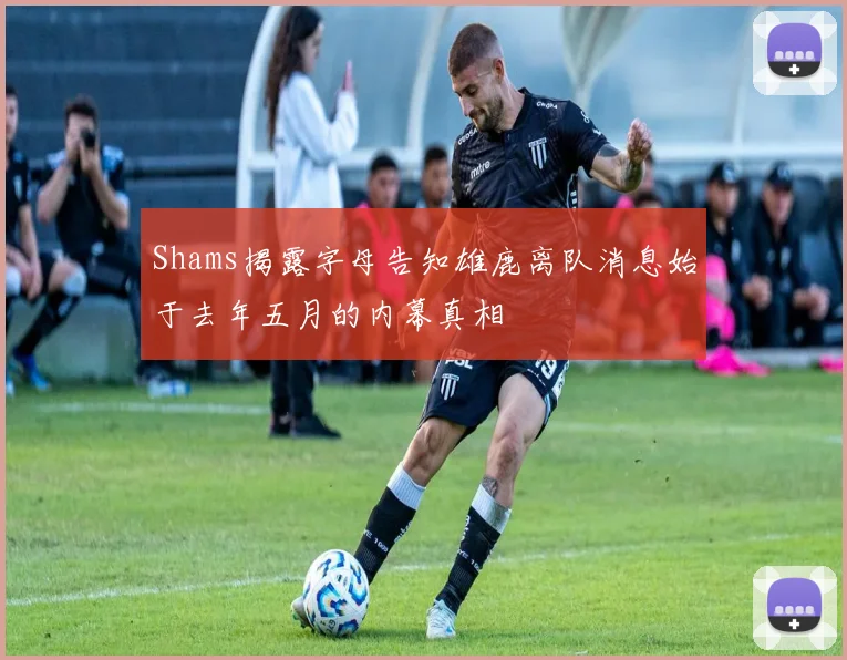 Shams揭露字母告知雄鹿离队消息始于去年五月的内幕真相