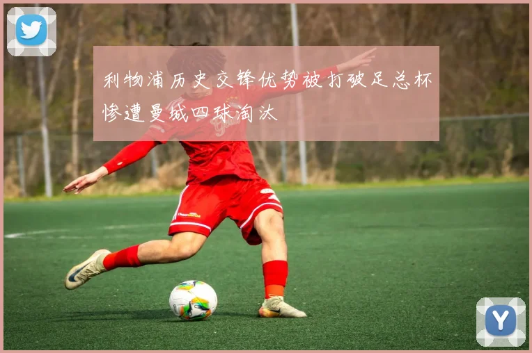 利物浦历史交锋优势被打破足总杯惨遭曼城四球淘汰
