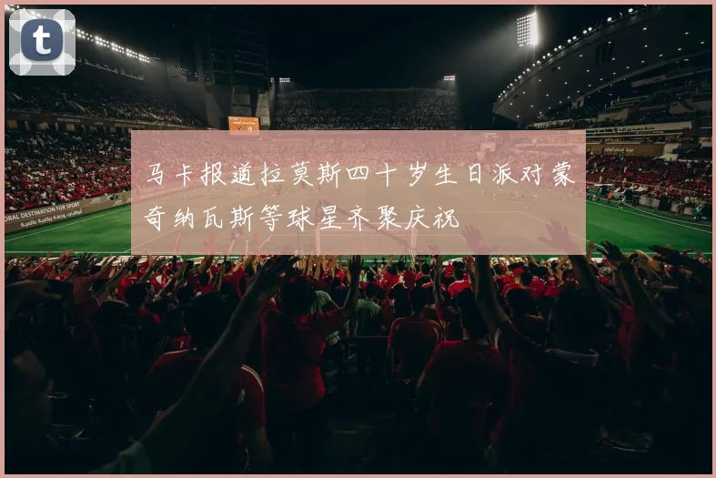 马卡报道拉莫斯四十岁生日派对蒙奇纳瓦斯等球星齐聚庆祝