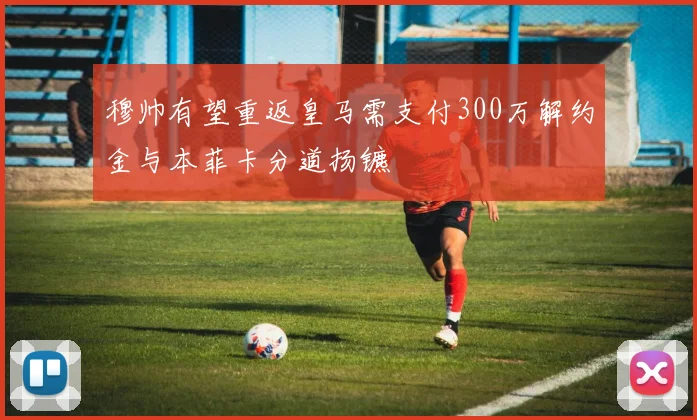 穆帅有望重返皇马需支付300万解约金与本菲卡分道扬镳