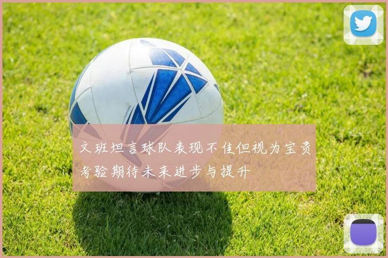 文班坦言球队表现不佳但视为宝贵考验期待未来进步与提升
