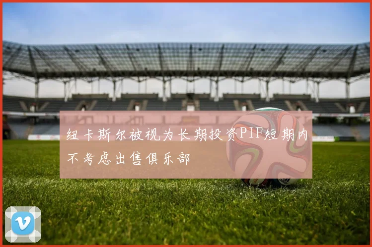 纽卡斯尔被视为长期投资PIF短期内不考虑出售俱乐部
