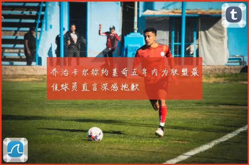 乔治卡尔称约基奇五年内为联盟最佳球员直言深感抱歉
